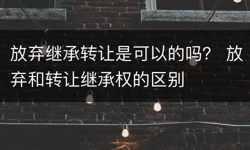 放弃继承转让是可以的吗？ 放弃和转让继承权的区别
