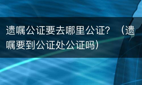 遗嘱公证要去哪里公证？（遗嘱要到公证处公证吗）