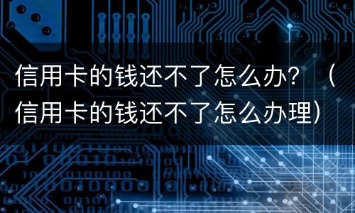 信用卡的钱还不了怎么办？（信用卡的钱还不了怎么办理）