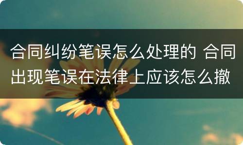 合同纠纷笔误怎么处理的 合同出现笔误在法律上应该怎么撤销,和纠正