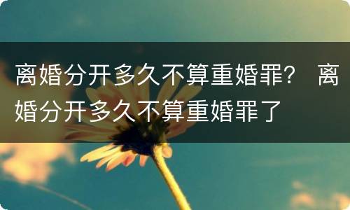 离婚分开多久不算重婚罪？ 离婚分开多久不算重婚罪了