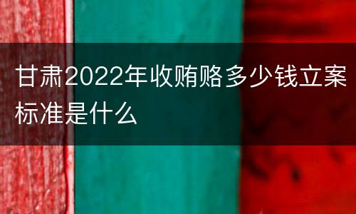 甘肃2022年收贿赂多少钱立案标准是什么