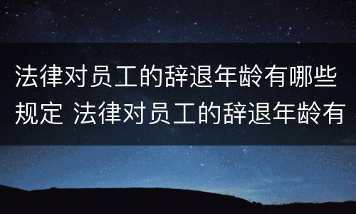 法律对员工的辞退年龄有哪些规定 法律对员工的辞退年龄有哪些规定要求