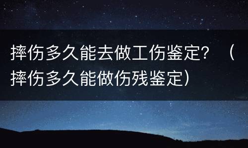 摔伤多久能去做工伤鉴定？（摔伤多久能做伤残鉴定）