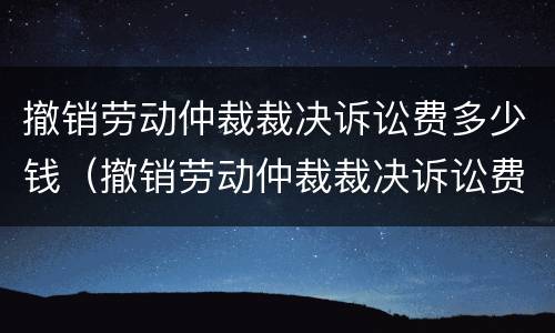 撤销劳动仲裁裁决诉讼费多少钱（撤销劳动仲裁裁决诉讼费多少钱啊）