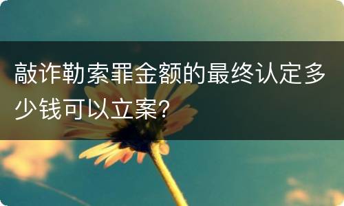敲诈勒索罪金额的最终认定多少钱可以立案？