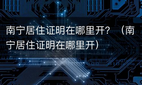 南宁居住证明在哪里开？（南宁居住证明在哪里开）