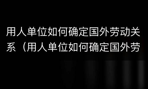 用人单位如何确定国外劳动关系（用人单位如何确定国外劳动关系的方法）