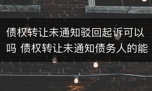 债权转让未通知驳回起诉可以吗 债权转让未通知债务人的能否发生效力