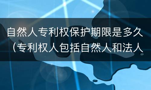 自然人专利权保护期限是多久（专利权人包括自然人和法人）