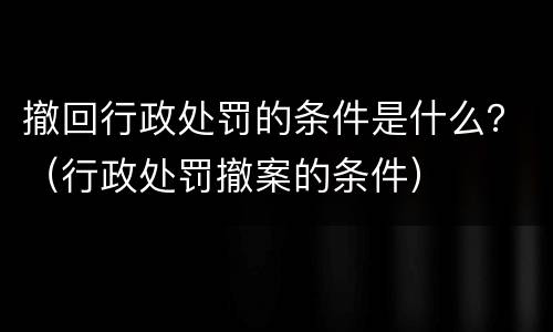 撤回行政处罚的条件是什么？（行政处罚撤案的条件）