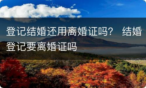 登记结婚还用离婚证吗？ 结婚登记要离婚证吗