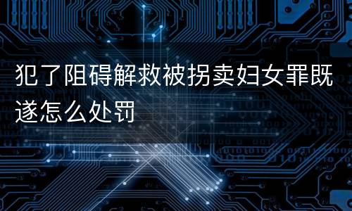 犯了阻碍解救被拐卖妇女罪既遂怎么处罚