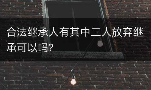合法继承人有其中二人放弃继承可以吗？