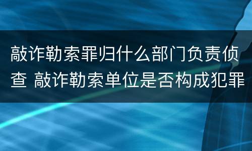 敲诈勒索罪归什么部门负责侦查 敲诈勒索单位是否构成犯罪
