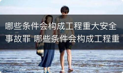 哪些条件会构成工程重大安全事故罪 哪些条件会构成工程重大安全事故罪行
