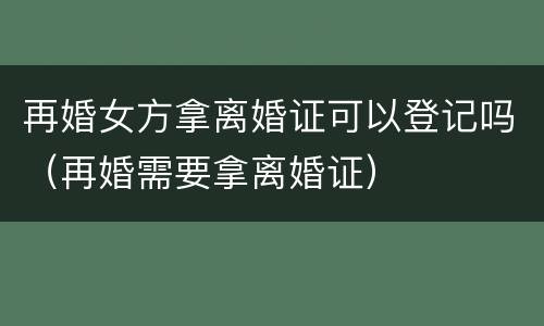 再婚女方拿离婚证可以登记吗（再婚需要拿离婚证）