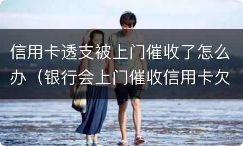 信用卡透支被上门催收了怎么办（银行会上门催收信用卡欠款吗）