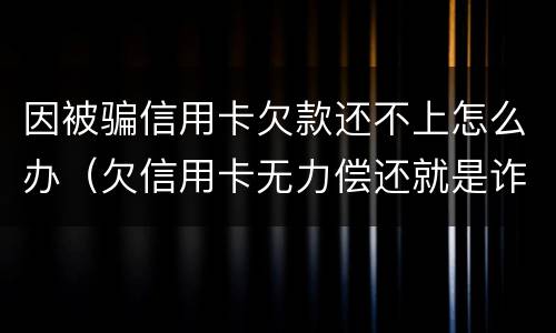 因被骗信用卡欠款还不上怎么办（欠信用卡无力偿还就是诈骗吗）
