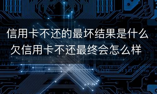 信用卡不还的最坏结果是什么 欠信用卡不还最终会怎么样