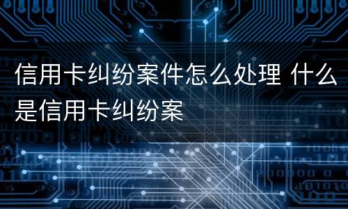 信用卡纠纷案件怎么处理 什么是信用卡纠纷案