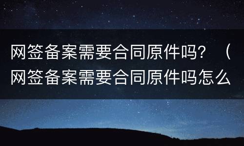 网签备案需要合同原件吗？（网签备案需要合同原件吗怎么办）