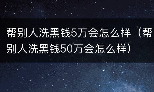 帮别人洗黑钱5万会怎么样（帮别人洗黑钱50万会怎么样）