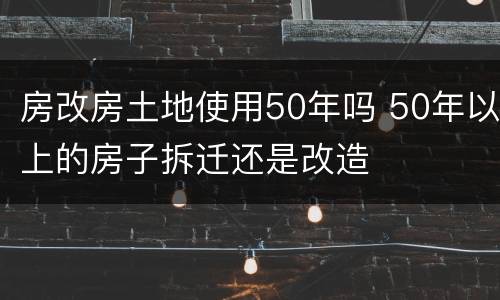 房改房土地使用50年吗 50年以上的房子拆迁还是改造