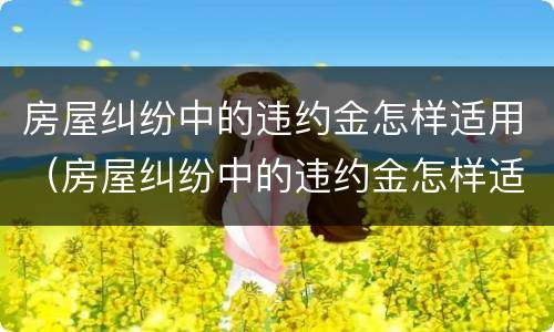 房屋纠纷中的违约金怎样适用（房屋纠纷中的违约金怎样适用赔偿）