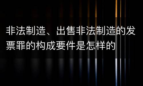 非法制造、出售非法制造的发票罪的构成要件是怎样的