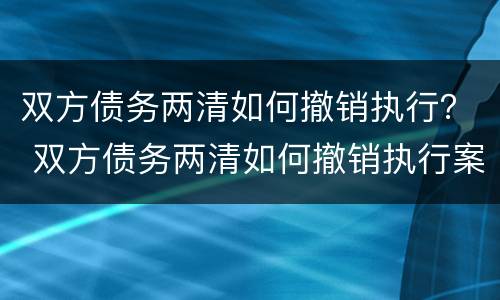 双方债务两清如何撤销执行？ 双方债务两清如何撤销执行案件