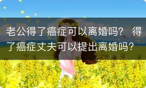 老公得了癌症可以离婚吗？ 得了癌症丈夫可以提出离婚吗?