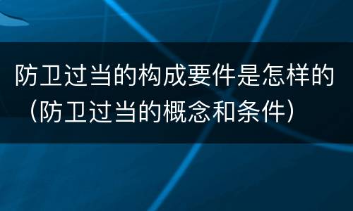 防卫过当的构成要件是怎样的（防卫过当的概念和条件）