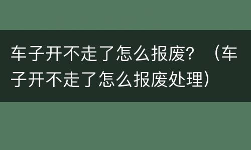 车子开不走了怎么报废？（车子开不走了怎么报废处理）