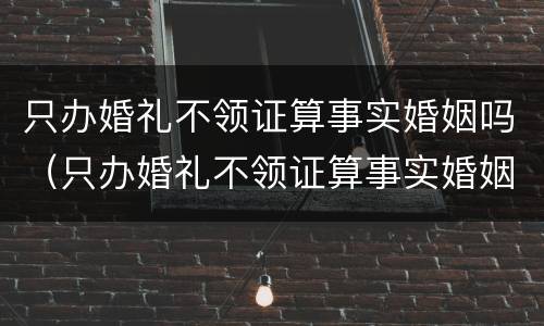 只办婚礼不领证算事实婚姻吗（只办婚礼不领证算事实婚姻吗女）
