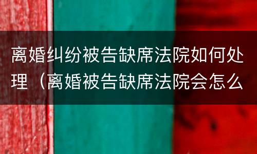 离婚纠纷被告缺席法院如何处理（离婚被告缺席法院会怎么判）