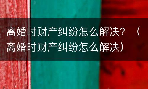 离婚时财产纠纷怎么解决？（离婚时财产纠纷怎么解决）