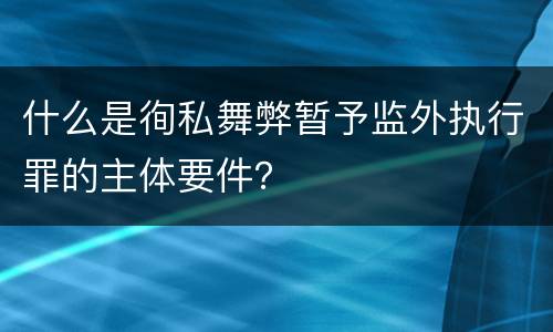 什么是徇私舞弊暂予监外执行罪的主体要件？