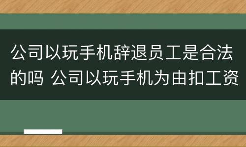 公司以玩手机辞退员工是合法的吗 公司以玩手机为由扣工资,违法吗