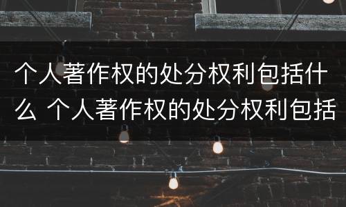 个人著作权的处分权利包括什么 个人著作权的处分权利包括什么和什么