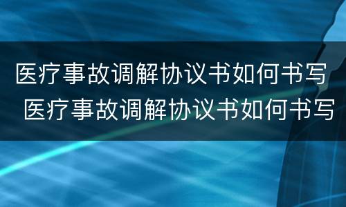 医疗事故调解协议书如何书写 医疗事故调解协议书如何书写才有效