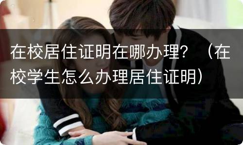 在校居住证明在哪办理？（在校学生怎么办理居住证明）