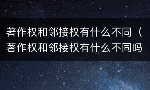著作权和邻接权有什么不同（著作权和邻接权有什么不同吗）