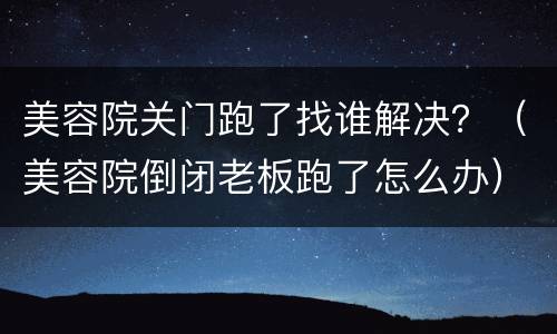 美容院关门跑了找谁解决？（美容院倒闭老板跑了怎么办）