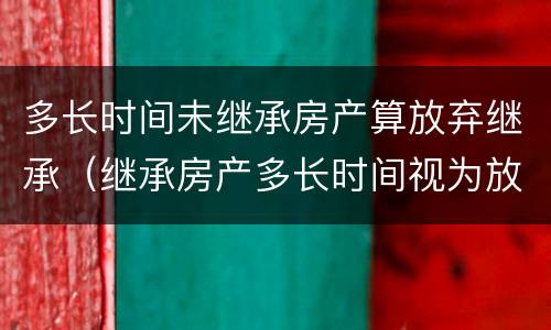 多长时间未继承房产算放弃继承（继承房产多长时间视为放弃继承）