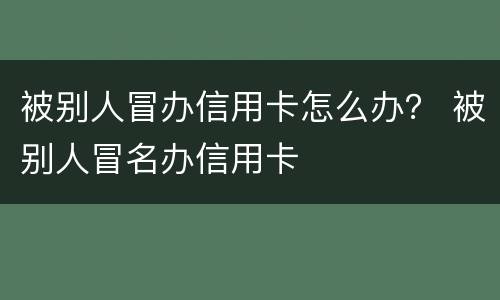 被别人冒办信用卡怎么办？ 被别人冒名办信用卡