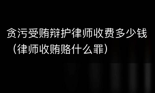 贪污受贿辩护律师收费多少钱（律师收贿赂什么罪）
