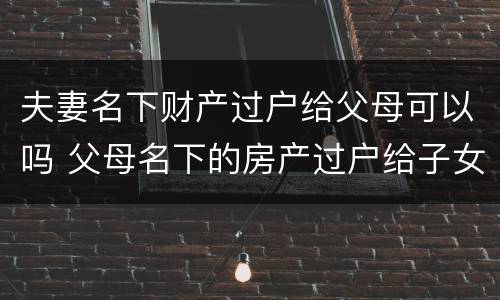 夫妻名下财产过户给父母可以吗 父母名下的房产过户给子女属于夫妻共同财产吗