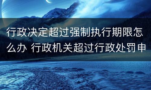 行政决定超过强制执行期限怎么办 行政机关超过行政处罚申请强制执行期限