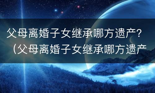 父母离婚子女继承哪方遗产？（父母离婚子女继承哪方遗产最好）
